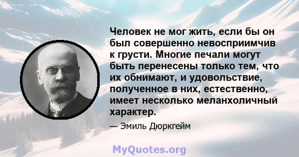 Человек не мог жить, если бы он был совершенно невосприимчив к грусти. Многие печали могут быть перенесены только тем, что их обнимают, и удовольствие, полученное в них, естественно, имеет несколько меланхоличный