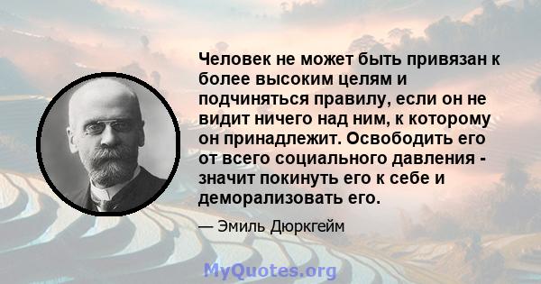 Человек не может быть привязан к более высоким целям и подчиняться правилу, если он не видит ничего над ним, к которому он принадлежит. Освободить его от всего социального давления - значит покинуть его к себе и