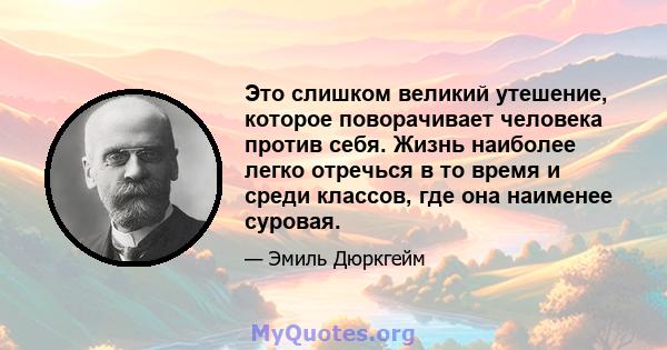 Это слишком великий утешение, которое поворачивает человека против себя. Жизнь наиболее легко отречься в то время и среди классов, где она наименее суровая.