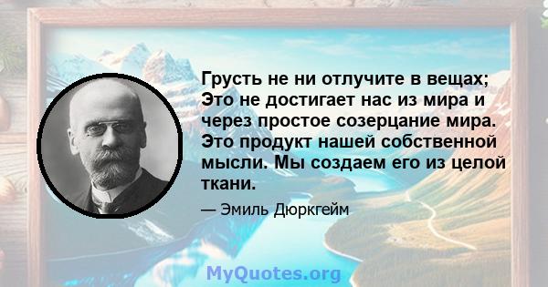 Грусть не ни отлучите в вещах; Это не достигает нас из мира и через простое созерцание мира. Это продукт нашей собственной мысли. Мы создаем его из целой ткани.