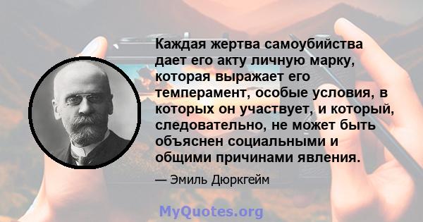 Каждая жертва самоубийства дает его акту личную марку, которая выражает его темперамент, особые условия, в которых он участвует, и который, следовательно, не может быть объяснен социальными и общими причинами явления.