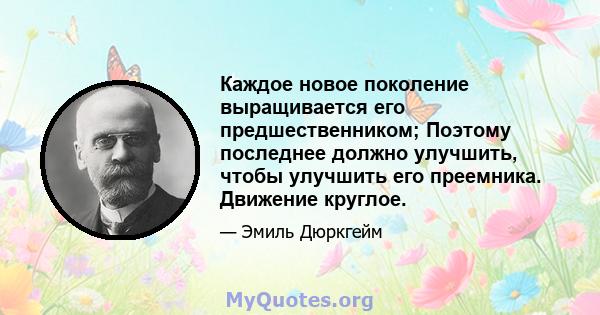 Каждое новое поколение выращивается его предшественником; Поэтому последнее должно улучшить, чтобы улучшить его преемника. Движение круглое.