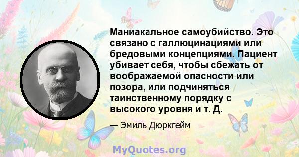 Маниакальное самоубийство. Это связано с галлюцинациями или бредовыми концепциями. Пациент убивает себя, чтобы сбежать от воображаемой опасности или позора, или подчиняться таинственному порядку с высокого уровня и т. Д.