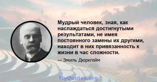 Мудрый человек, зная, как наслаждаться достигнутыми результатами, не имея постоянного замены их другими, находит в них привязанность к жизни в час сложности.