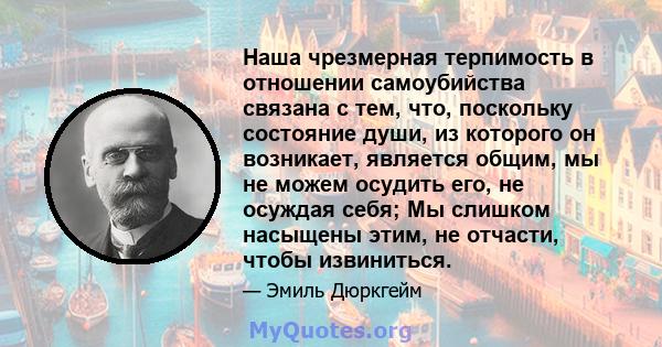 Наша чрезмерная терпимость в отношении самоубийства связана с тем, что, поскольку состояние души, из которого он возникает, является общим, мы не можем осудить его, не осуждая себя; Мы слишком насыщены этим, не отчасти, 