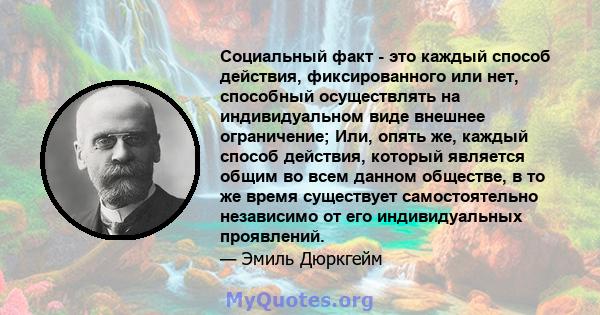 Социальный факт - это каждый способ действия, фиксированного или нет, способный осуществлять на индивидуальном виде внешнее ограничение; Или, опять же, каждый способ действия, который является общим во всем данном