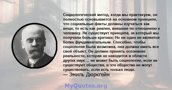 Социологический метод, когда мы практикуем, он полностью основывается на основном принципе, что социальные факты должны изучаться как вещи, то есть как реалии, внешние по отношению к человеку. Не существует принципа, за 