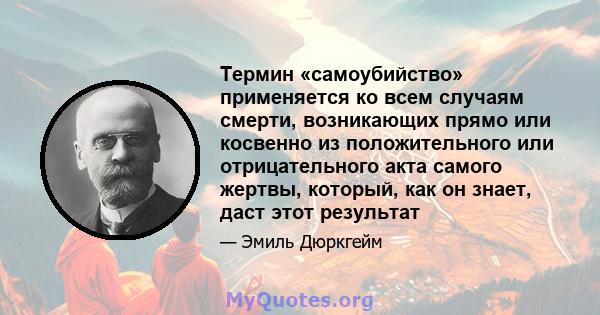 Термин «самоубийство» применяется ко всем случаям смерти, возникающих прямо или косвенно из положительного или отрицательного акта самого жертвы, который, как он знает, даст этот результат