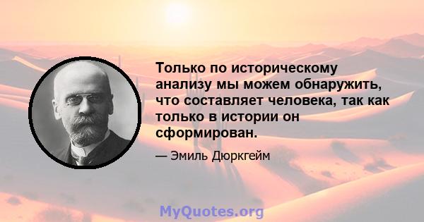 Только по историческому анализу мы можем обнаружить, что составляет человека, так как только в истории он сформирован.