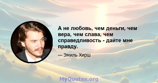 А не любовь, чем деньги, чем вера, чем слава, чем справедливость - дайте мне правду.