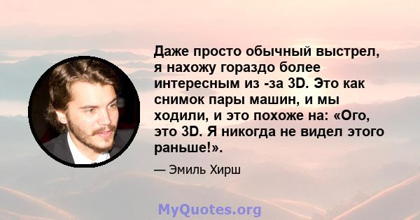 Даже просто обычный выстрел, я нахожу гораздо более интересным из -за 3D. Это как снимок пары машин, и мы ходили, и это похоже на: «Ого, это 3D. Я никогда не видел этого раньше!».