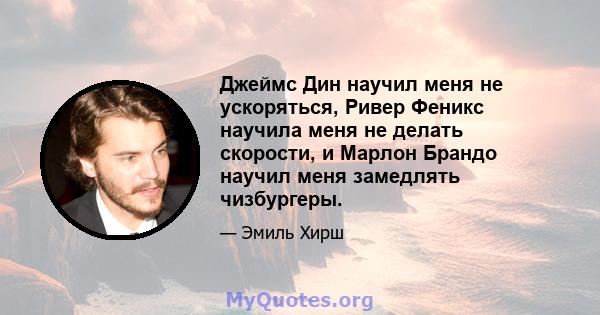 Джеймс Дин научил меня не ускоряться, Ривер Феникс научила меня не делать скорости, и Марлон Брандо научил меня замедлять чизбургеры.