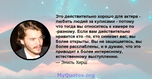 Это действительно хорошо для актера - любить людей за кулисами - потому что тогда вы относитесь к камере по -разному. Если вам действительно нравится кто -то, кто снимает вас, вы более открыты. Вы не защищаетесь, вы