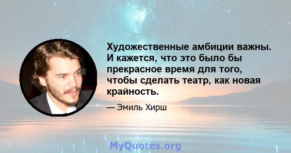 Художественные амбиции важны. И кажется, что это было бы прекрасное время для того, чтобы сделать театр, как новая крайность.