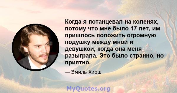 Когда я потанцевал на коленях, потому что мне было 17 лет, им пришлось положить огромную подушку между мной и девушкой, когда она меня разыграла. Это было странно, но приятно.