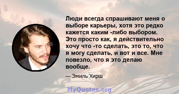 Люди всегда спрашивают меня о выборе карьеры, хотя это редко кажется каким -либо выбором. Это просто как, я действительно хочу что -то сделать, это то, что я могу сделать, и вот и все. Мне повезло, что я это делаю