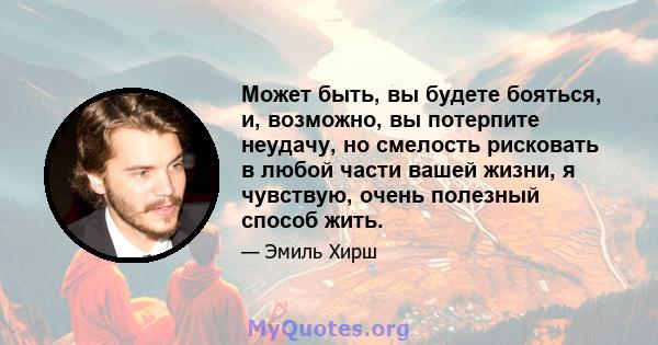 Может быть, вы будете бояться, и, возможно, вы потерпите неудачу, но смелость рисковать в любой части вашей жизни, я чувствую, очень полезный способ жить.