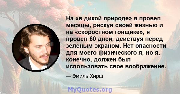 На «в дикой природе» я провел месяцы, рискуя своей жизнью и на «скоростном гонщике», я провел 60 дней, действуя перед зеленым экраном. Нет опасности для моего физического я, но я, конечно, должен был использовать свое