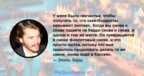 У меня было несчастье, чтобы получить то, что скейтбордисты называют хипперс. Когда вы снова и снова падаете на бедро снова и снова, в одном и том же месте. Он превращается в синий фиолетовый синяк, и это просто пытка,