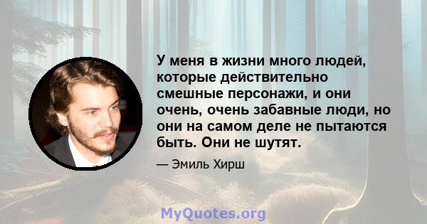 У меня в жизни много людей, которые действительно смешные персонажи, и они очень, очень забавные люди, но они на самом деле не пытаются быть. Они не шутят.