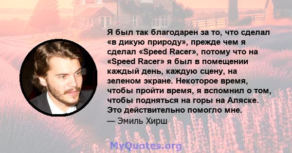 Я был так благодарен за то, что сделал «в дикую природу», прежде чем я сделал «Speed ​​Racer», потому что на «Speed ​​Racer» я был в помещении каждый день, каждую сцену, на зеленом экране. Некоторое время, чтобы пройти