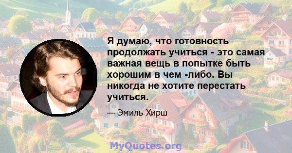 Я думаю, что готовность продолжать учиться - это самая важная вещь в попытке быть хорошим в чем -либо. Вы никогда не хотите перестать учиться.