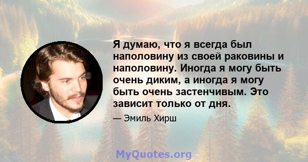 Я думаю, что я всегда был наполовину из своей раковины и наполовину. Иногда я могу быть очень диким, а иногда я могу быть очень застенчивым. Это зависит только от дня.