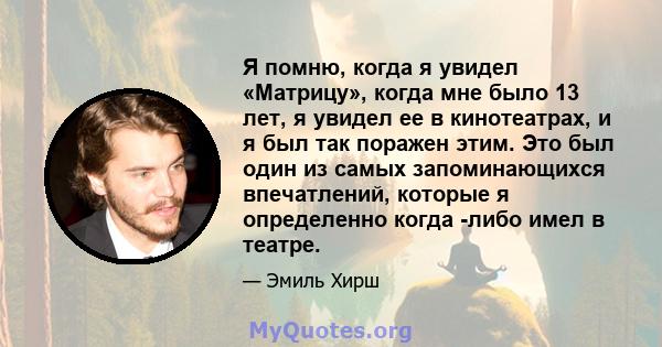 Я помню, когда я увидел «Матрицу», когда мне было 13 лет, я увидел ее в кинотеатрах, и я был так поражен этим. Это был один из самых запоминающихся впечатлений, которые я определенно когда -либо имел в театре.