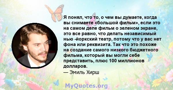 Я понял, что то, о чем вы думаете, когда вы снимаете «большой фильм», если это на самом деле фильм о зеленом экране, это все равно, что делать независимый нью -йоркский театр, потому что у вас нет фона или реквизита.