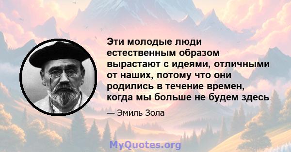 Эти молодые люди естественным образом вырастают с идеями, отличными от наших, потому что они родились в течение времен, когда мы больше не будем здесь