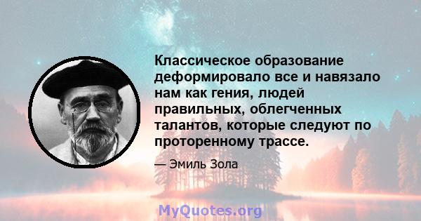 Классическое образование деформировало все и навязало нам как гения, людей правильных, облегченных талантов, которые следуют по проторенному трассе.