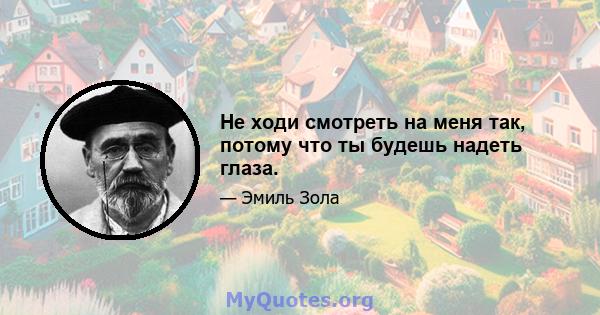 Не ходи смотреть на меня так, потому что ты будешь надеть глаза.