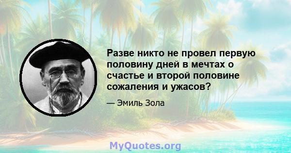 Разве никто не провел первую половину дней в мечтах о счастье и второй половине сожаления и ужасов?