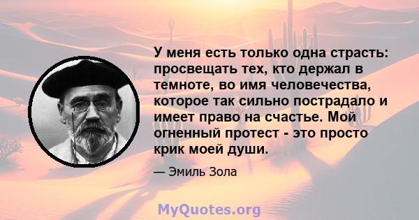 У меня есть только одна страсть: просвещать тех, кто держал в темноте, во имя человечества, которое так сильно пострадало и имеет право на счастье. Мой огненный протест - это просто крик моей души.