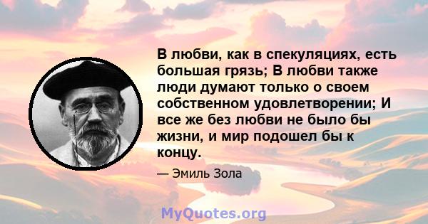 В любви, как в спекуляциях, есть большая грязь; В любви также люди думают только о своем собственном удовлетворении; И все же без любви не было бы жизни, и мир подошел бы к концу.