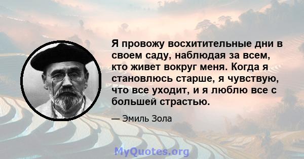 Я провожу восхитительные дни в своем саду, наблюдая за всем, кто живет вокруг меня. Когда я становлюсь старше, я чувствую, что все уходит, и я люблю все с большей страстью.