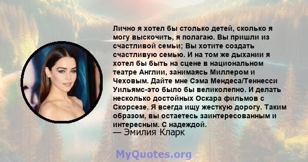 Лично я хотел бы столько детей, сколько я могу выскочить, я полагаю. Вы пришли из счастливой семьи; Вы хотите создать счастливую семью. И на том же дыхании я хотел бы быть на сцене в национальном театре Англии,