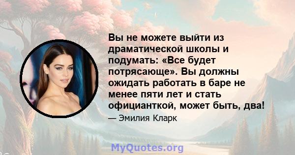 Вы не можете выйти из драматической школы и подумать: «Все будет потрясающе». Вы должны ожидать работать в баре не менее пяти лет и стать официанткой, может быть, два!