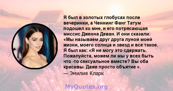 Я был в золотых глобусах после вечеринки, а Ченнинг Фанг Татум подошел ко мне, и его потрясающая миссис Дженна Деван. И они сказали: «Мы называем друг друга луной моей жизни, моего солнца и звезд и все такое. Я был как: 