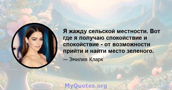 Я жажду сельской местности. Вот где я получаю спокойствие и спокойствие - от возможности прийти и найти место зеленого.