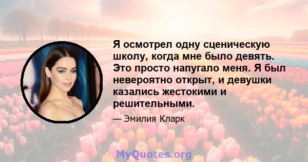 Я осмотрел одну сценическую школу, когда мне было девять. Это просто напугало меня. Я был невероятно открыт, и девушки казались жестокими и решительными.