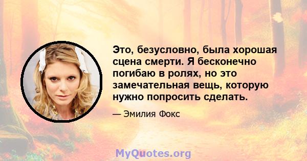 Это, безусловно, была хорошая сцена смерти. Я бесконечно погибаю в ролях, но это замечательная вещь, которую нужно попросить сделать.