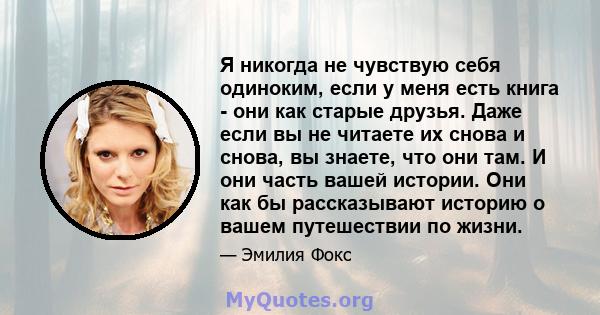 Я никогда не чувствую себя одиноким, если у меня есть книга - они как старые друзья. Даже если вы не читаете их снова и снова, вы знаете, что они там. И они часть вашей истории. Они как бы рассказывают историю о вашем