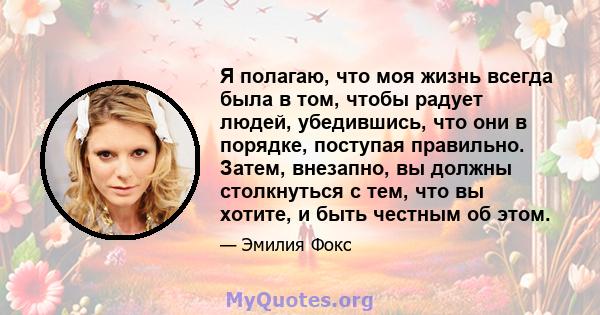 Я полагаю, что моя жизнь всегда была в том, чтобы радует людей, убедившись, что они в порядке, поступая правильно. Затем, внезапно, вы должны столкнуться с тем, что вы хотите, и быть честным об этом.