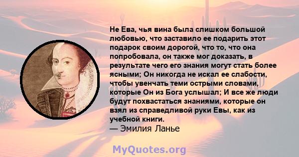 Не Ева, чья вина была слишком большой любовью, что заставило ее подарить этот подарок своим дорогой, что то, что она попробовала, он также мог доказать, в результате чего его знания могут стать более ясными; Он никогда