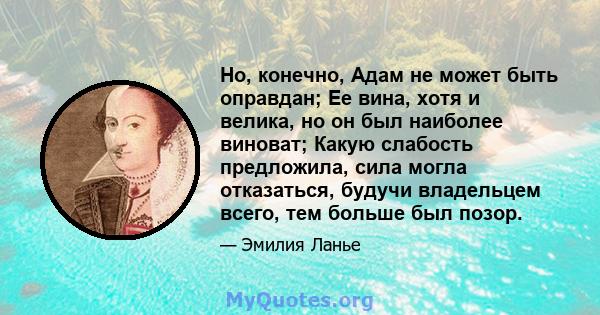 Но, конечно, Адам не может быть оправдан; Ее вина, хотя и велика, но он был наиболее виноват; Какую слабость предложила, сила могла отказаться, будучи владельцем всего, тем больше был позор.