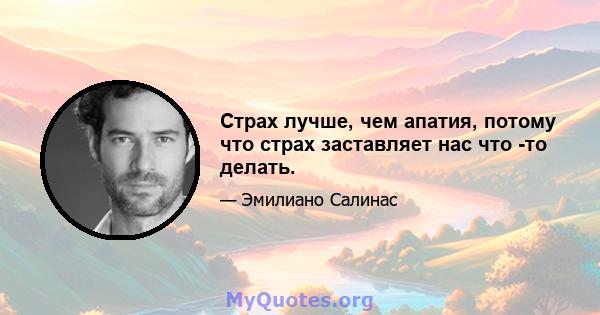 Страх лучше, чем апатия, потому что страх заставляет нас что -то делать.