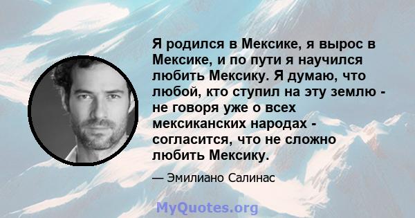 Я родился в Мексике, я вырос в Мексике, и по пути я научился любить Мексику. Я думаю, что любой, кто ступил на эту землю - не говоря уже о всех мексиканских народах - согласится, что не сложно любить Мексику.