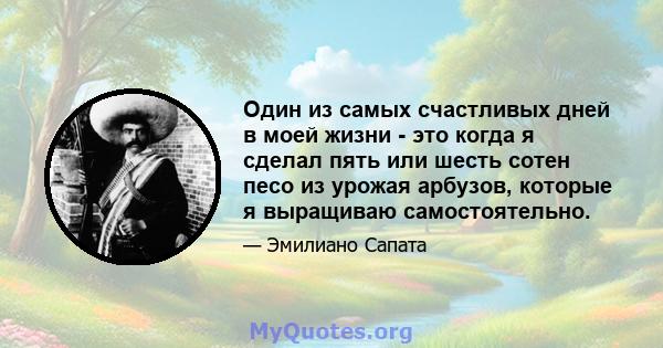 Один из самых счастливых дней в моей жизни - это когда я сделал пять или шесть сотен песо из урожая арбузов, которые я выращиваю самостоятельно.