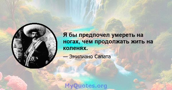 Я бы предпочел умереть на ногах, чем продолжать жить на коленях.